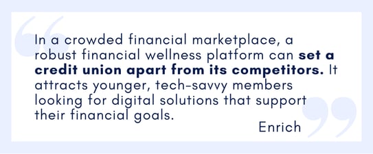 1 In a crowded financial marketplace, a robust financial wellness platform can set a credit union apart from its competitors. It attracts younger, tech-savvy members looking for digital solutions that support their financial goals.