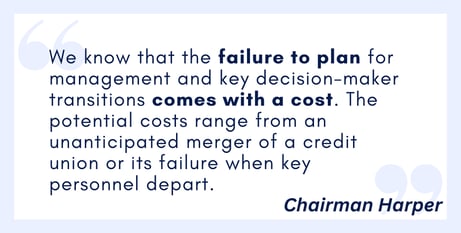 We know that the failure to plan for management and key decision-maker transitions comes with a cost. The potential costs range from an unanticipated merger of a credit union or its failure when key personnel depart.11